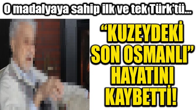 'KUZEYDEKİ SON OSMANLI' HAYATINI KAYBETTİ!  
