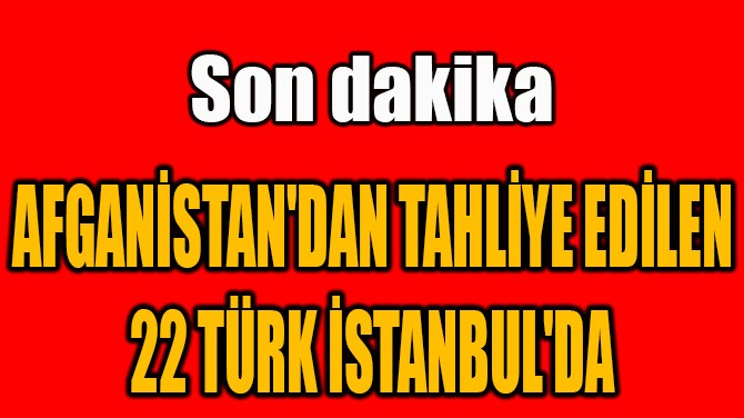 AFGANİSTAN'DAN TAHLİYE EDİLEN 22 TÜRK İSTANBUL'DA!