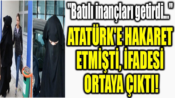 ATATÜRK'E HAKARET  ETMİŞTİ, İFADESİ  ORTAYA ÇIKTI!