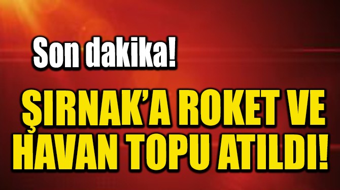 ŞIRNAK’A ROKET VE HAVAN TOPU ATILDI! 