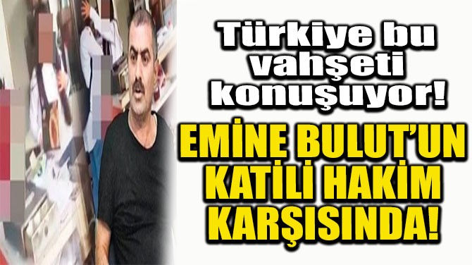 EMİNE BULUT'UN KATİLİ HAKİM KARŞISINDA!