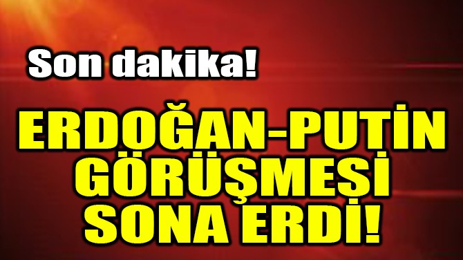ERDOĞAN-PUTİN GÖRÜŞMESİ SONA ERDİ!