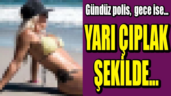 GÜNDÜZ POLİS GECE İSE YARI ÇIPLAK ŞEKİLDE..