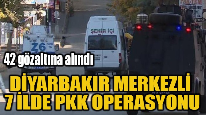 DİYARBAKIR MERKEZLİ  7 İLDE PKK OPERASYONU 