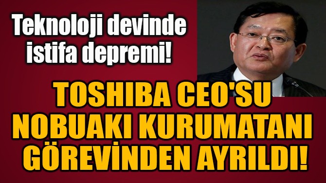 TOSHIBA CEO'SU  NOBUAKI KURUMATANI  GREVNDEN AYRILDI!