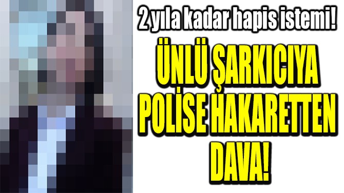ÜNLÜ ŞARKICIYA POLİSE HAKARETTEN DAVA!