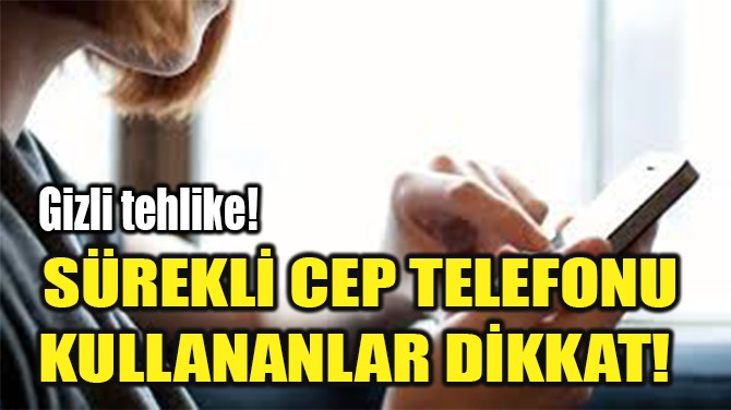 SÜREKLİ CEP TELEFONU KULLANANLAR DİKKAT!  