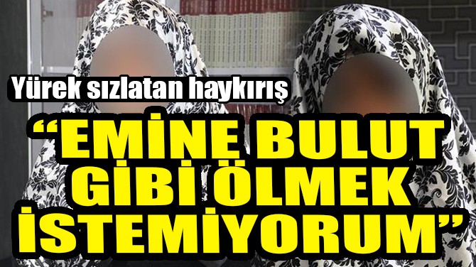 "EMİNE BULUT GİBİ ÖLMEK İSTEMİYORUM"