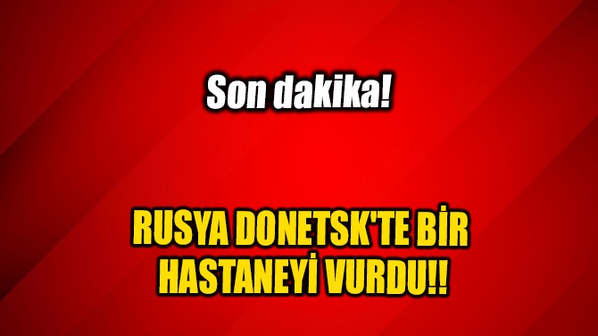 RUSYA DONETSK'TE BİR HASTANEYİ VURDU!