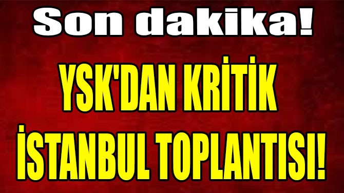 YSK'DAN KRİTİK İSTANBUL TOPLANTISI!