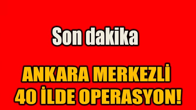 ANKARA MERKEZLİ  40 İLDE OPERASYON!