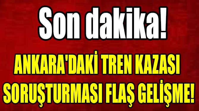ANKARA'DAKİ TREN KAZASI  SORUŞTURMASI FLAŞ GELİŞME!